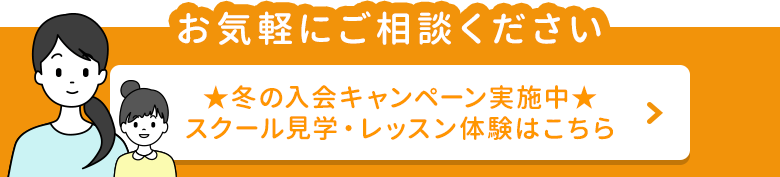 お気軽にご相談ください 冬の入会キャンペーン実施中！スクール見学・各レッスン体験はこちら