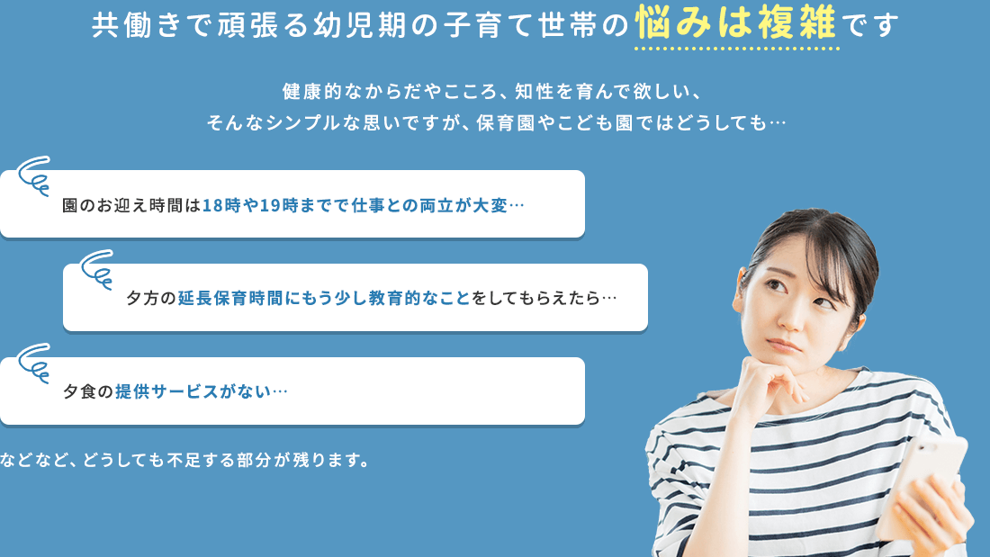共働きで頑張る幼児期の子育て世帯の悩みは複雑です 健康的なからだやこころ、知性を育んで欲しい、そんなシンプルな思いですが、保育園やこども園ではどうしても… 園のお迎え時間は18時や19時までで仕事との両立が大変… 夕方の延長保育時間にもう少し教育的なことをしてもらえたら… 夕食の提供サービスがない… などなど、どうしても不足する部分が残ります。