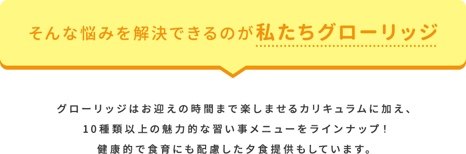 そんな悩みを解決できるのが私たちグローリッジ グローリッジはお迎えの時間まで楽しませるカリキュラムに加え、10種類以上の魅力的な習い事メニューをラインナップ！健康的で食育にも配慮した夕食提供もしています。