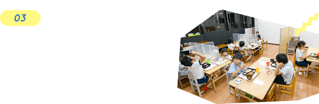 03 外部の料理専門店と提携！ 栄養溢れる夕食・食育 夕食も、健康食材にこだわった料理店からのお弁当を用意し、旬の食材や栄養などについて子どもたちに伝えながら、美味しく楽しくとっています。