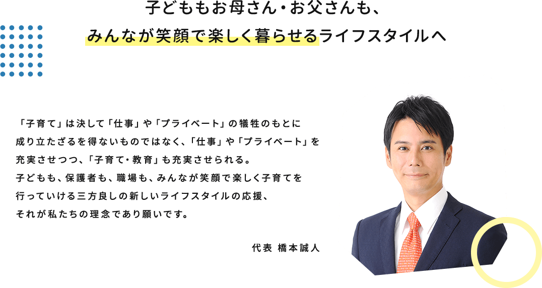 子どももお母さん・お父さんも、みんなが笑顔で楽しく暮らせるライフスタイルへ　「子育て」は決して「仕事」や「プライベート」の犠牲のもとに成り立たざるを得ないものではなく、「仕事」や「プライベート」を充実させつつ、「子育て・教育」も充実させられる。子どもも、保護者も、職場も、みんなが笑顔で楽しく子育てを行っていける三方良しの新しいライフスタイルの応援、それが私たちの理念であり願いです。 代表 橋本誠人