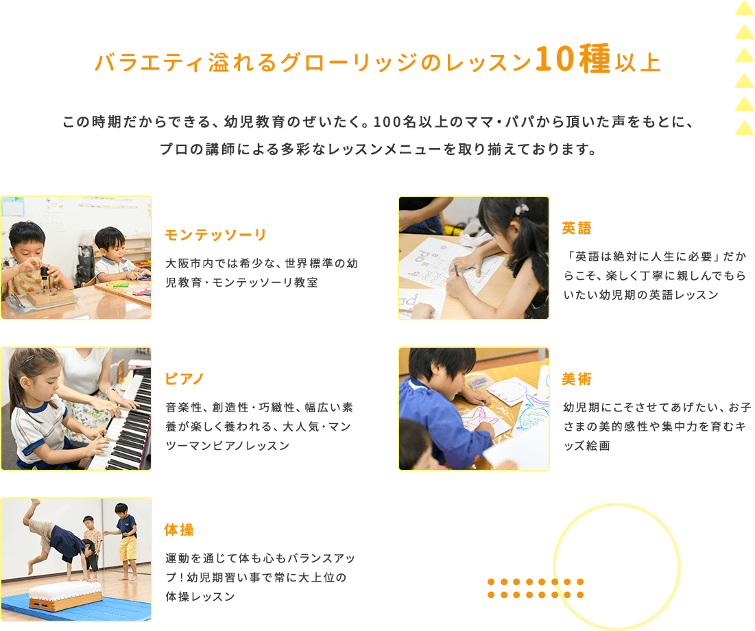 バラエティ溢れるグローリッジのレッスン10種以上 この時期だからできる、幼児教育のぜいたく。100名以上のママ・パパから頂いた声をもとに、プロの講師による多彩なレッスンメニューを取り揃えております。