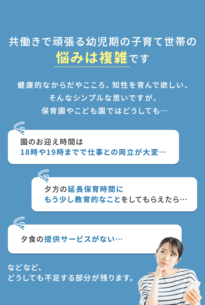 共働きで頑張る幼児期の子育て世帯の悩みは複雑です 健康的なからだやこころ、知性を育んで欲しい、そんなシンプルな思いですが、保育園やこども園ではどうしても… 園のお迎え時間は18時や19時までで仕事との両立が大変… 夕方の延長保育時間にもう少し教育的なことをしてもらえたら… 夕食の提供サービスがない… などなど、どうしても不足する部分が残ります。
