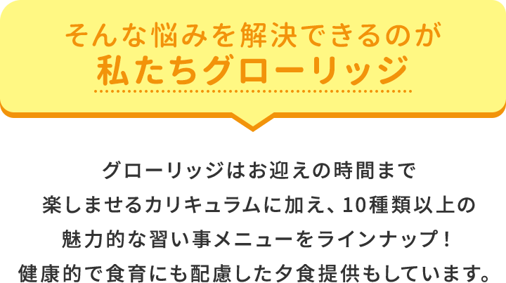 そんな悩みを解決できるのが私たちグローリッジ グローリッジはお迎えの時間まで楽しませるカリキュラムに加え、10種類以上の魅力的な習い事メニューをラインナップ！健康的で食育にも配慮した夕食提供もしています。