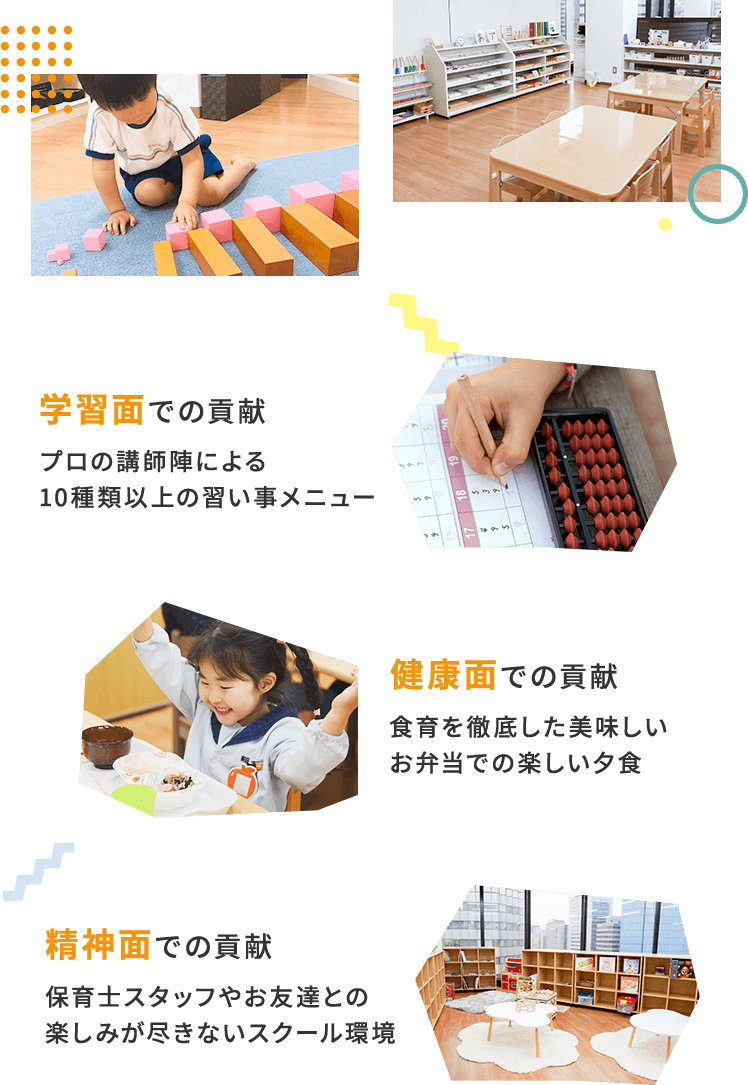 学習面での貢献 プロの講師陣による10種類以上の習い事メニュー　健康面での貢献 食育を徹底した美味しいお弁当での楽しい夕食　精神面での貢献 保育士スタッフやお友達との楽しみが尽きないスクール環境