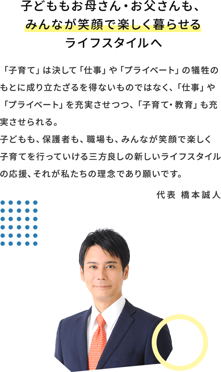 子どももお母さん・お父さんも、みんなが笑顔で楽しく暮らせるライフスタイルへ　「子育て」は決して「仕事」や「プライベート」の犠牲のもとに成り立たざるを得ないものではなく、「仕事」や「プライベート」を充実させつつ、「子育て・教育」も充実させられる。子どもも、保護者も、職場も、みんなが笑顔で楽しく子育てを行っていける三方良しの新しいライフスタイルの応援、それが私たちの理念であり願いです。 代表 橋本誠人